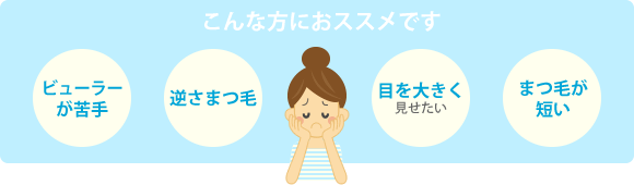こんな方におススメです。ビューラーが苦手/逆さまつ毛/目を大きく見せたい/まつ毛が短い
